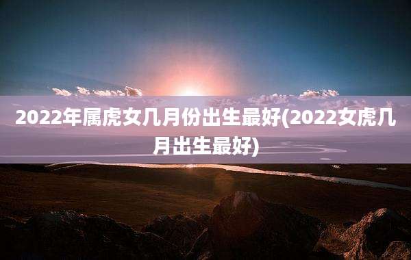 2022年属虎女几月份出生最好(2022女虎几月出生最好)