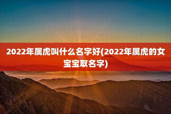 2022年属虎叫什么名字好(2022年属虎的女宝宝取名字)