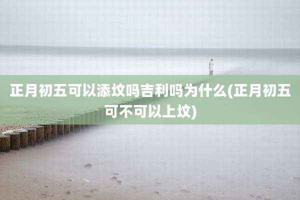 正月初五可以添坟吗吉利吗为什么(正月初五可不可以上坟)