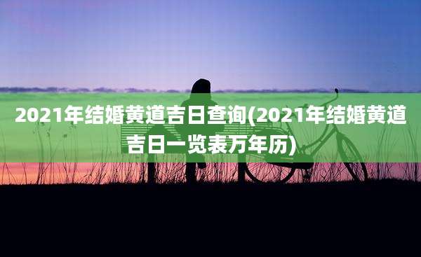2021年结婚黄道吉日查询(2021年结婚黄道吉日一览表万年历)