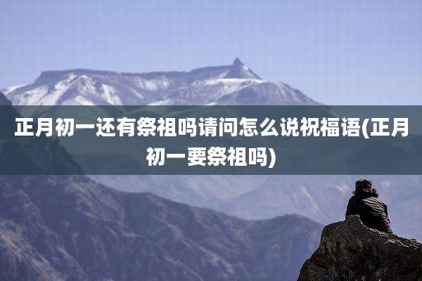 正月初一还有祭祖吗请问怎么说祝福语(正月初一要祭祖吗)