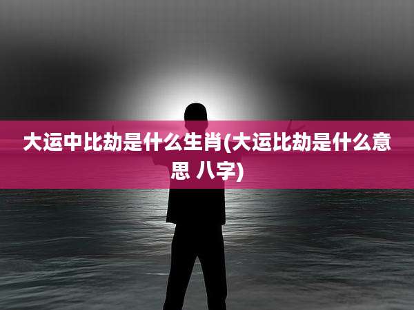 大运中比劫是什么生肖(大运比劫是什么意思 八字)