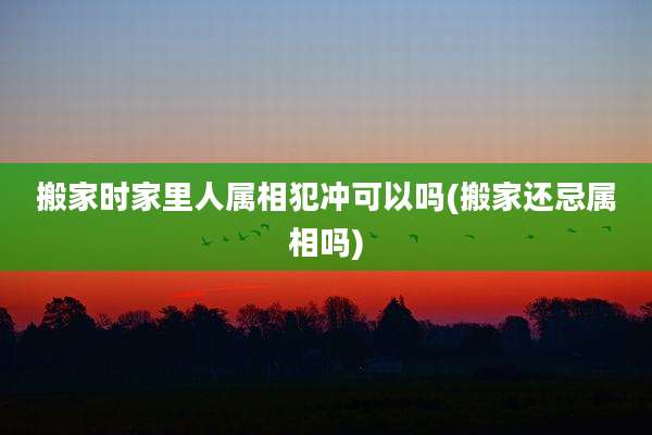搬家时家里人属相犯冲可以吗(搬家还忌属相吗)