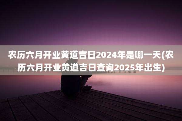 农历六月开业黄道吉日2024年是哪一天(农历六月开业黄道吉日查询2025年出生)