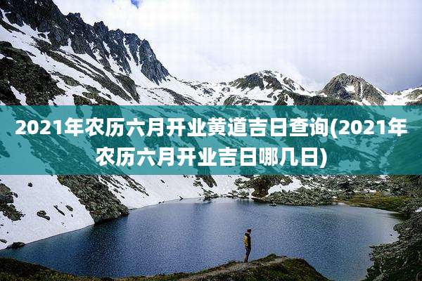 2021年农历六月开业黄道吉日查询(2021年农历六月开业吉日哪几日)