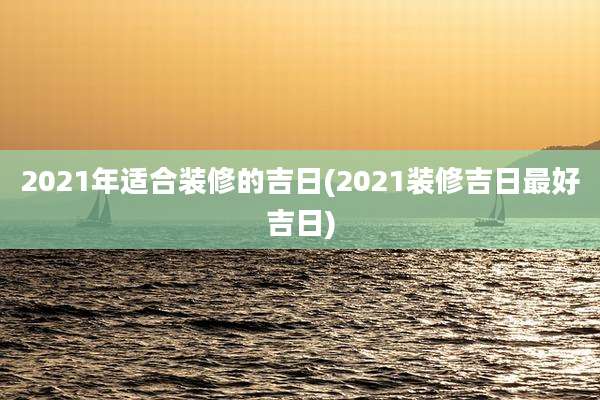 2021年适合装修的吉日(2021装修吉日最好吉日)
