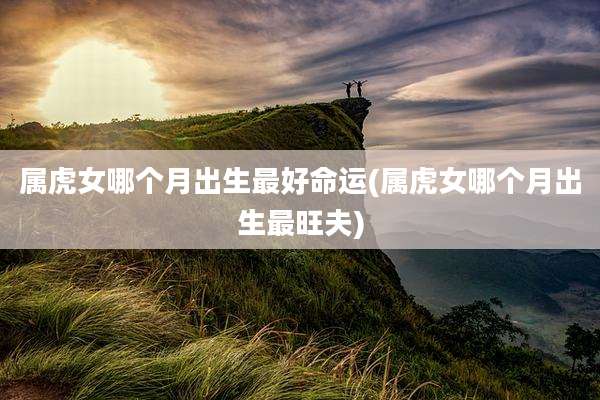 属虎女哪个月出生最好命运(属虎女哪个月出生最旺夫)