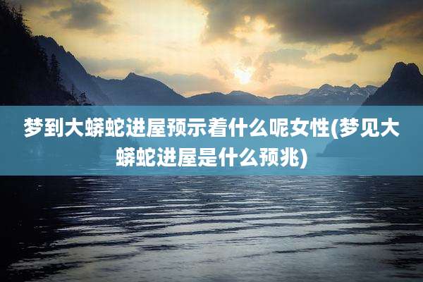 梦到大蟒蛇进屋预示着什么呢女性(梦见大蟒蛇进屋是什么预兆)
