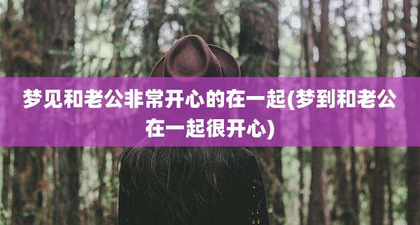 梦见和老公非常开心的在一起(梦到和老公在一起很开心)