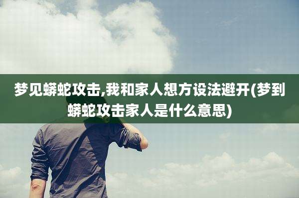 梦见蟒蛇攻击,我和家人想方设法避开(梦到蟒蛇攻击家人是什么意思)