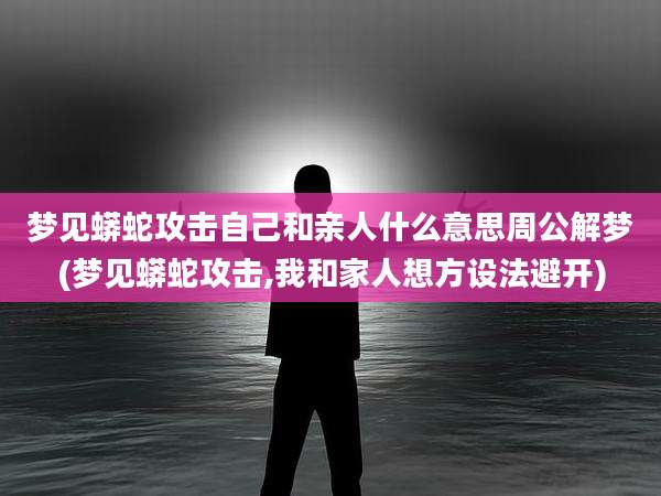 梦见蟒蛇攻击自己和亲人什么意思周公解梦(梦见蟒蛇攻击,我和家人想方设法避开)