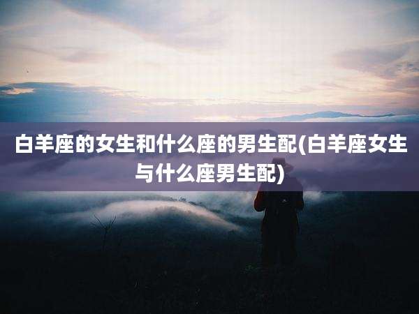 白羊座的女生和什么座的男生配(白羊座女生与什么座男生配)