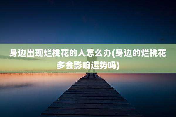 身边出现烂桃花的人怎么办(身边的烂桃花多会影响运势吗)