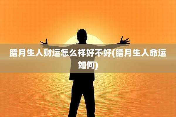 腊月生人财运怎么样好不好(腊月生人命运如何)