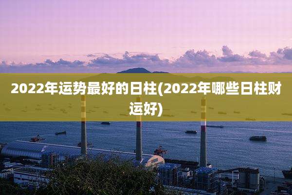 2022年运势最好的日柱(2022年哪些日柱财运好)