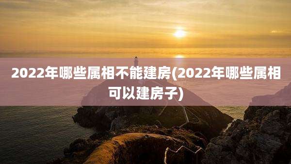 2022年哪些属相不能建房(2022年哪些属相可以建房子)