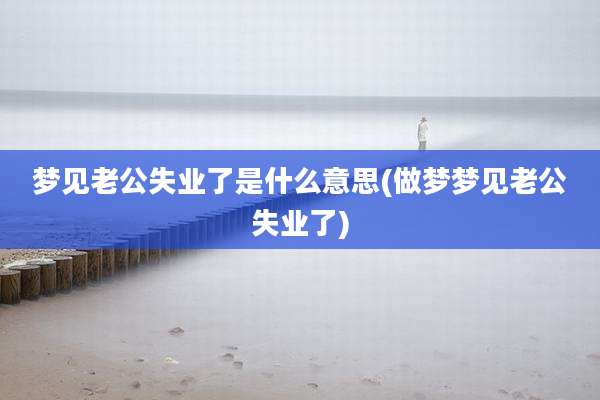 梦见老公失业了是什么意思(做梦梦见老公失业了)