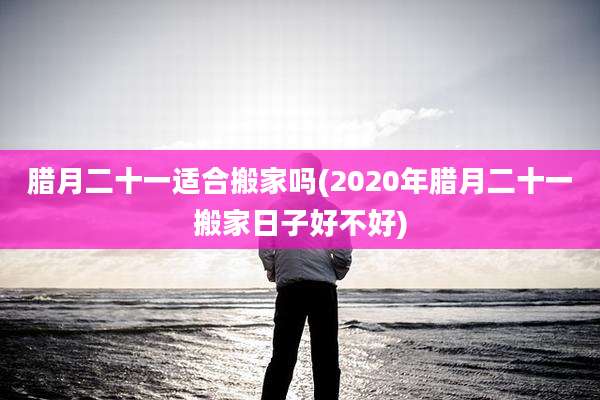 腊月二十一适合搬家吗(2020年腊月二十一搬家日子好不好)