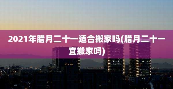 2021年腊月二十一适合搬家吗(腊月二十一宜搬家吗)