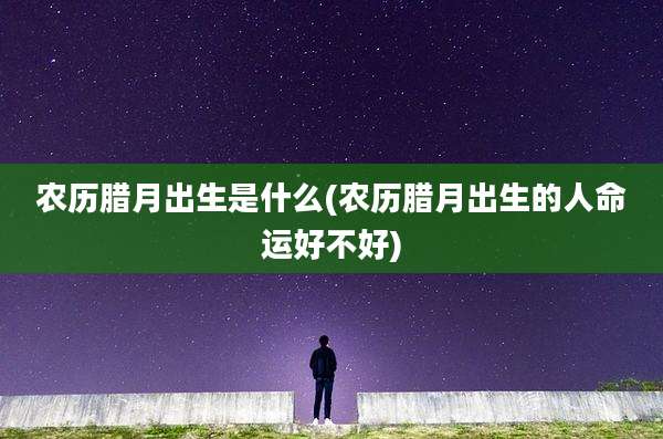 农历腊月出生是什么(农历腊月出生的人命运好不好)