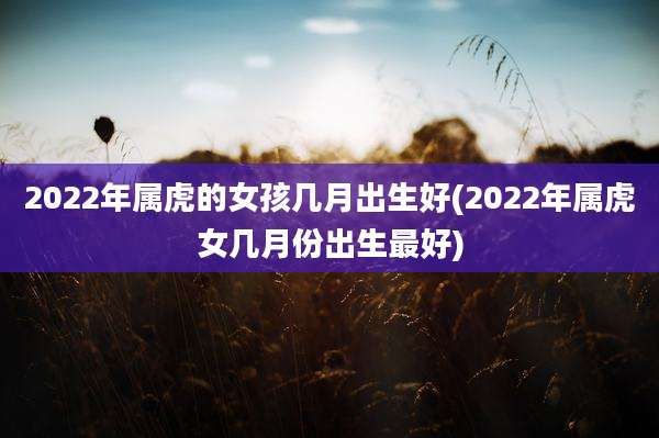 2022年属虎的女孩几月出生好(2022年属虎女几月份出生最好)