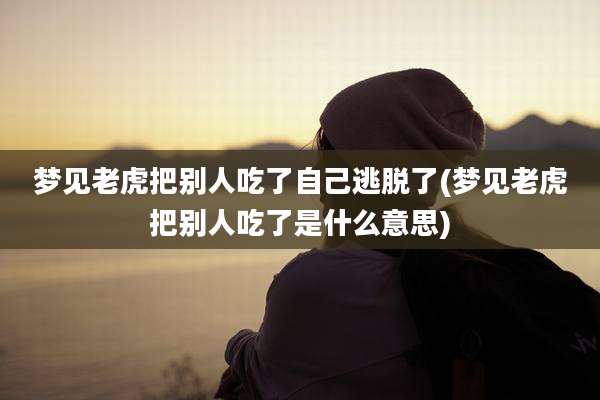 梦见老虎把别人吃了自己逃脱了(梦见老虎把别人吃了是什么意思)
