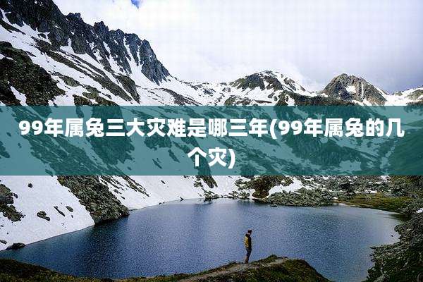 99年属兔三大灾难是哪三年(99年属兔的几个灾)