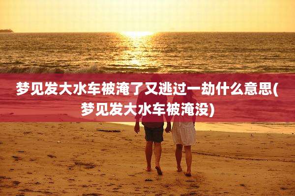 梦见发大水车被淹了又逃过一劫什么意思(梦见发大水车被淹没)