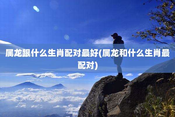 属龙跟什么生肖配对最好(属龙和什么生肖最配对)