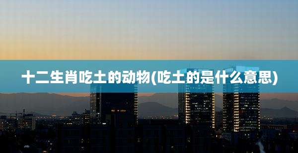 十二生肖吃土的动物(吃土的是什么意思)