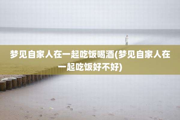 梦见自家人在一起吃饭喝酒(梦见自家人在一起吃饭好不好)