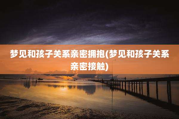 梦见和孩子关系亲密拥抱(梦见和孩子关系亲密接触)