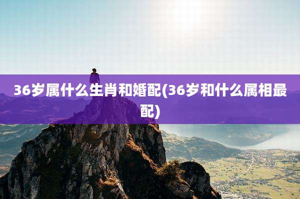36岁属什么生肖和婚配(36岁和什么属相最配)