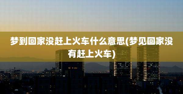 梦到回家没赶上火车什么意思(梦见回家没有赶上火车)