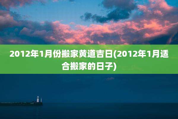 2012年1月份搬家黄道吉日(2012年1月适合搬家的日子)