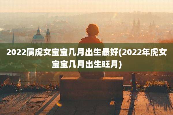 2022属虎女宝宝几月出生最好(2022年虎女宝宝几月出生旺月)