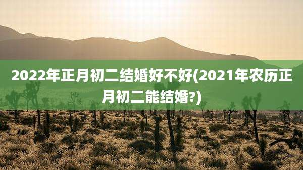 2022年正月初二结婚好不好(2021年农历正月初二能结婚?)
