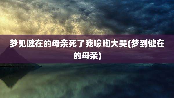 梦见健在的母亲死了我嚎啕大哭(梦到健在的母亲)
