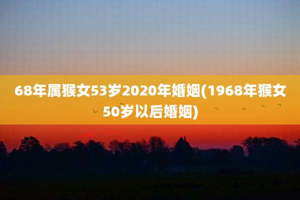 68年属猴女53岁2020年婚姻(1968年猴女50岁以后婚姻)