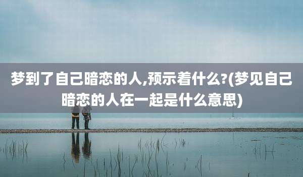 梦到了自己暗恋的人,预示着什么?(梦见自己暗恋的人在一起是什么意思)