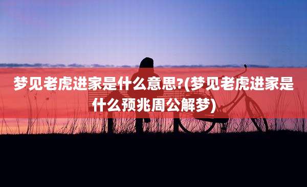 梦见老虎进家是什么意思?(梦见老虎进家是什么预兆周公解梦)