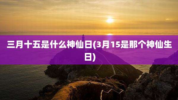 三月十五是什么神仙日(3月15是那个神仙生日)