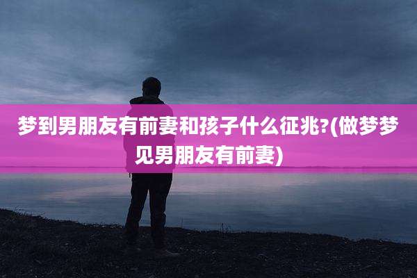 梦到男朋友有前妻和孩子什么征兆?(做梦梦见男朋友有前妻)