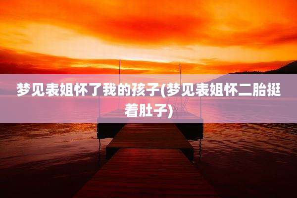 梦见表姐怀了我的孩子(梦见表姐怀二胎挺着肚子)