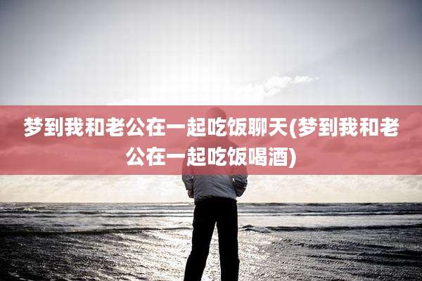 梦到我和老公在一起吃饭聊天(梦到我和老公在一起吃饭喝酒)