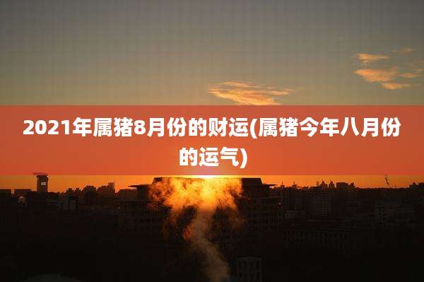 2021年属猪8月份的财运(属猪今年八月份的运气)