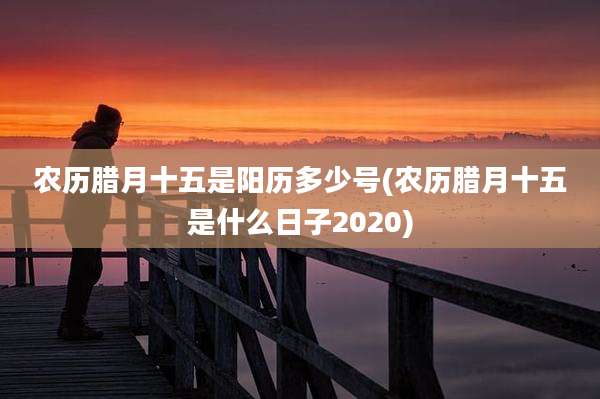 农历腊月十五是阳历多少号(农历腊月十五是什么日子2020)