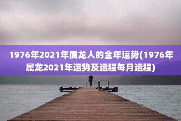 1976年2021年属龙人的全年运势(1976年属龙2021年运势及运程每月运程)