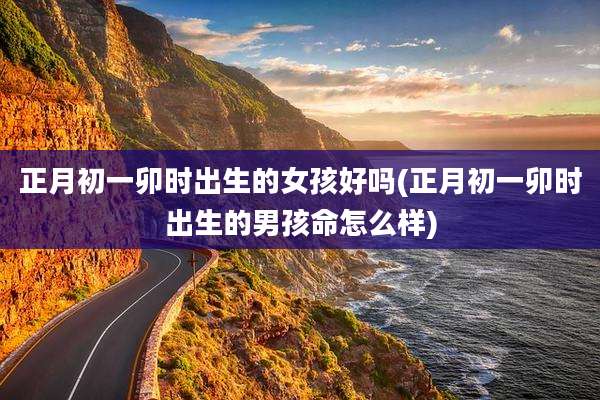 正月初一卯时出生的女孩好吗(正月初一卯时出生的男孩命怎么样)