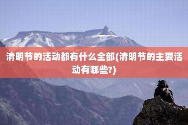 清明节的活动都有什么全部(清明节的主要活动有哪些?)